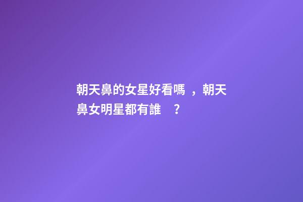 朝天鼻的女星好看嗎，朝天鼻女明星都有誰？